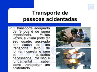 O transporte adequado
de feridos é de suma
importância. Muitas
vezes, a vítima pode ter
seu quadro agravado
por causa de um
transporte feito de
forma incorreta e sem
os cuidados
necessários. Por isso é
fundamental saber
como transportar um
acidentado.
Transporte de
pessoas acidentadas
 