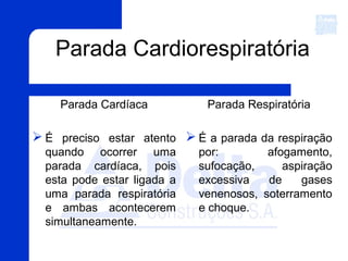 Parada Cardiorespiratória
Parada Cardíaca
 É preciso estar atento
quando ocorrer uma
parada cardíaca, pois
esta pode estar ligada a
uma parada respiratória
e ambas acontecerem
simultaneamente.
Parada Respiratória
 É a parada da respiração
por: afogamento,
sufocação, aspiração
excessiva de gases
venenosos, soterramento
e choque.
 