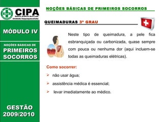 CCIIPPAA EEddiittoorraa GGrrááffiiccooss BBuurrttii LLttddaa.. 
UUnniiddaaddee IIttaaqquuaaqquueecceettuubbaa 
MMÓÓDDUULLOO IIVV 
GGEESSTTÃÃOO 
22000099//22001100 
NOÇÕES BÁSICAS DE PRIMEIROS SOCORROS 
QUEIMADURAS 3º GRAU 
Neste tipo de queimadura, a pele fica 
esbranquiçada ou carbonizada, quase sempre 
com pouca ou nenhuma dor (aqui incluem-se 
todas as queimaduras elétricas). 
Como socorrer: 
 não usar água; 
 assistência médica é essencial; 
 levar imediatamente ao médico. 
NNOOÇÇÕÕEESS BBÁÁSSIICCAASS DDEE 
PPRRIIMMEEIIRROOSS 
SSOOCCOORRRROOSS 
 