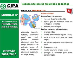 CCIIPPAA EEddiittoorraa GGrrááffiiccooss BBuurrttii LLttddaa.. 
UUnniiddaaddee IIttaaqquuaaqquueecceettuubbaa 
MMÓÓDDUULLOO IIVV 
GGEESSTTÃÃOO 
22000099//22001100 
NOÇÕES BÁSICAS DE PRIMEIROS SOCORROS 
TIPOS DE FERIMENTOS 
Contusão (beliscão, 
batidas), hematoma 
(local fica roxo), 
perfuro cortante 
(ferimento com faca 
prego, mordedura de 
animais, armas de 
fogo) e escoriação 
(ferimento superficial, 
só atinge a pele). 
Como socorrer: 
Contusões e Hematomas. 
 repouso da parte contundida; 
 aplicar gelo até melhorar a dor e o 
inchaço se estabilize; 
 elevar a parte atingida. 
Perfuro cortantes e Escoriações. 
 lavar as mãos; 
 lavar o ferimento com água e sabão; 
 secar o local com gase ou pano 
limpo; 
 se houver sangramento comprimir o 
local; 
 fazer um curativo; 
 manter o curativo limpo e seco; 
 proteger o ferimento para evitar 
contaminação. 
NNOOÇÇÕÕEESS BBÁÁSSIICCAASS DDEE 
PPRRIIMMEEIIRROOSS 
SSOOCCOORRRROOSS 
 