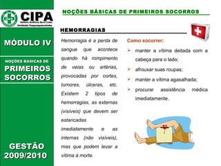 CCIIPPAA EEddiittoorraa GGrrááffiiccooss BBuurrttii LLttddaa.. 
UUnniiddaaddee IIttaaqquuaaqquueecceettuubbaa 
MMÓÓDDUULLOO IIVV 
GGEESSTTÃÃOO 
22000099//22001100 
NOÇÕES BÁSICAS DE PRIMEIROS SOCORROS 
HEMORRAGIAS 
Hemorragia é a perda de 
sangue que acontece 
quando há rompimento 
de veias ou artérias, 
provocadas por cortes, 
tumores, úlceras, etc. 
Existem 2 tipos de 
hemorragias, as externas 
(visíveis) que devem ser 
estancadas 
imediatamente e as 
internas (não visíveis), 
mas que podem levar a 
vítima à morte. 
Como socorrer: 
 manter a vítima deitada com a 
cabeça para o lado; 
 afrouxar suas roupas; 
 manter a vítima agasalhada; 
 procurar assistência médica 
imediatamente. 
NNOOÇÇÕÕEESS BBÁÁSSIICCAASS DDEE 
PPRRIIMMEEIIRROOSS 
SSOOCCOORRRROOSS 
 