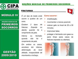CCIIPPAA EEddiittoorraa GGrrááffiiccooss BBuurrttii LLttddaa.. 
UUnniiddaaddee IIttaaqquuaaqquueecceettuubbaa 
MMÓÓDDUULLOO IIVV 
GGEESSTTÃÃOO 
22000099//22001100 
NOÇÕES BÁSICAS DE PRIMEIROS SOCORROS 
FRATURAS 
É um tipo de lesão onde 
ocorre a quebra de um 
osso. 
Existem 2 tipos de 
fraturas: Exposta ou 
aberta: quando há o 
rompimento da pele. 
Interna ou fechada: 
quando não há o 
rompimento da pele. 
Em ambos os casos, 
acontece dor intensa, 
deformação do local 
afetado, incapacidade de 
movimento e inchaço. 
Como socorrer: 
 imobilização; 
 movimentar o menos possível; 
 colocar gelo no local de 20 a 30 
minutos; 
 improvisar talas; 
 proteger o ferimento com gase ou 
pano limpo (para casos de 
fraturas expostas ou abertas). 
NNOOÇÇÕÕEESS BBÁÁSSIICCAASS DDEE 
PPRRIIMMEEIIRROOSS 
SSOOCCOORRRROOSS 
 
