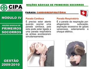 CCIIPPAA EEddiittoorraa GGrrááffiiccooss BBuurrttii LLttddaa.. 
UUnniiddaaddee IIttaaqquuaaqquueecceettuubbaa 
MMÓÓDDUULLOO IIVV 
GGEESSTTÃÃOO 
22000099//22001100 
NOÇÕES BÁSICAS DE PRIMEIROS SOCORROS 
PARADA CARDIORESPIRATÓRIA 
Parada Cardíaca 
É preciso estar atento 
quando ocorrer uma 
parada cardíaca, pois 
esta pode estar ligada a 
uma parada respiratória 
se ambas acontecerem 
simultaneamente. 
Parada Respiratória 
É a parada da respiração por: 
afogamento, sufocação, 
aspiração excessiva de gases 
venenosos, soterramento e 
choque elétrico. 
NNOOÇÇÕÕEESS BBÁÁSSIICCAASS DDEE 
PPRRIIMMEEIIRROOSS 
SSOOCCOORRRROOSS 
 