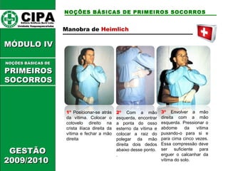 CCIIPPAA EEddiittoorraa GGrrááffiiccooss BBuurrttii LLttddaa.. 
UUnniiddaaddee IIttaaqquuaaqquueecceettuubbaa 
MMÓÓDDUULLOO IIVV 
GGEESSTTÃÃOO 
22000099//22001100 
NOÇÕES BÁSICAS DE PRIMEIROS SOCORROS 
NNOOÇÇÕÕEESS BBÁÁSSIICCAASS DDEE 
PPRRIIMMEEIIRROOSS 
SSOOCCOORRRROOSS 
Manobra de Heimlich 
1º Posicionar-se atrás 
da vítima. Colocar o 
cotovelo direito na 
crista ilíaca direita da 
vítima e fechar a mão 
direita 
2º Com a mão 
esquerda, encontrar 
a ponta do osso 
esterno da vítima e 
colocar a raiz do 
polegar da mão 
direita dois dedos 
abaixo desse ponto. 
. 
3º Envolver a mão 
direita com a mão 
esquerda. Pressionar o 
abdome da vítima 
puxando-o para si e 
para cima cinco vezes. 
Essa compressão deve 
ser suficiente para 
erguer o calcanhar da 
vítima do solo. 
 