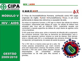 CCIIPPAA EEddiittoorraa GGrrááffiiccooss BBuurrttii LLttddaa.. 
UUnniiddaaddee IIttaaqquuaaqquueecceettuubbaa 
MMÓÓDDUULLOO VV 
GGEESSTTÃÃOO 
22000099//22001100 
HIV / AIDS 
O QUE É HIV? 
O Vírus da Imunodeficiência Humana, conhecido como HIV (sigla 
originada do inglês: Human Immunodeficiency Virus), é um vírus 
pertencente à classe dos retrovírus e causador da aids. 
Ao entrar no organismo humano, o HIV age no interior das células do sistema 
imunológico, responsável pela defesa do corpo. As células de defesa mais 
atingidas pelo vírus são os linfócitos CD4+, justamente aquelas que 
comandam a reposta específica de defesa do corpo diante de agentes como 
vírus e bactérias. 
O HIV pode levar vários anos, entre o momento da infecção até o surgimento 
dos primeiros sintomas. Esta fase se denomina de assintomática, pois a 
pessoa não apresenta nenhum sintoma ou sinal da doença. Este período 
entre a infecção pelo HIV e a manifestação dos primeiros sintomas da aids 
irá depender, principalmente, do estado de saúde da pessoa. 
Ter o HIV não é a mesma coisa que ter a aids. Há 
muitas pessoas soropositivas que vivem durante 
anos sem desenvolver a doença. No entanto, podem 
transmitir o HIV aos outros pelas relações sexuais 
desprotegidas, por compartilhar seringas 
contaminadas ou de mãe para filho durante a 
gravidez. 
HHIIVV // AAIIDDSS 
 