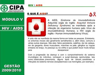 CCIIPPAA EEddiittoorraa GGrrááffiiccooss BBuurrttii LLttddaa.. 
UUnniiddaaddee IIttaaqquuaaqquueecceettuubbaa 
MMÓÓDDUULLOO VV 
GGEESSTTÃÃOO 
22000099//22001100 
HIV / AIDS 
O QUE É AIDS? 
A AIDS, Síndrome da Imunodeficiência 
Adquirida (sigla do inglês: Acquired Immune 
Deficiency Syndrome) se manifesta após a 
infecção do organismo humano pelo Vírus da 
Imunodeficiência Humana, o HIV (sigla do 
inglês - Human Immunodeficiency Vírus). 
A aids não se manifesta da mesma forma em todas as pessoas. Entretanto, 
os sintomas iniciais são geralmente semelhantes e, além disso, comuns a 
várias outras doenças. São eles: febre persistente, calafrios, dor de cabeça, 
dor de garganta, dores musculares, manchas na pele, gânglios ou ínguas 
embaixo do braço, no pescoço ou na virilha e que podem levar muito tempo 
para desaparecer. 
Com a progressão da doença e com o comprometimento do sistema 
imunológico do indivíduo, começam a surgir doenças oportunistas, tais 
como: tuberculose, pneumonia, alguns tipos de câncer, candidíase e 
infecções do sistema nervoso (toxoplasmose e as meningites, por exemplo). 
HHIIVV // AAIIDDSS 
 