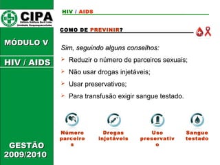 Uso 
preservativ 
o 
CCIIPPAA EEddiittoorraa GGrrááffiiccooss BBuurrttii LLttddaa.. 
UUnniiddaaddee IIttaaqquuaaqquueecceettuubbaa 
MMÓÓDDUULLOO VV 
GGEESSTTÃÃOO 
22000099//22001100 
COMO DE PREVINIR? 
SSiimm,, sseegguuiinnddoo aallgguunnss ccoonnsseellhhooss:: 
 Reduzir o número de parceiros sexuais; 
 Não usar drogas injetáveis; 
 Usar preservativos; 
 Para transfusão exigir sangue testado. 
Número 
parceiro 
s 
Drogas 
injetáveis 
Sangue 
testado 
HIV / AIDS 
HHIIVV // AAIIDDSS 
 