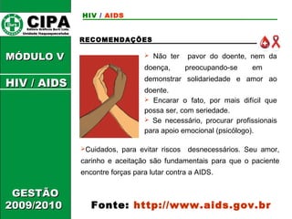 CCIIPPAA EEddiittoorraa GGrrááffiiccooss BBuurrttii LLttddaa.. 
UUnniiddaaddee IIttaaqquuaaqquueecceettuubbaa 
MMÓÓDDUULLOO VV 
GGEESSTTÃÃOO 
22000099//22001100 
HIV / AIDS 
RECOMENDAÇÕES 
 Não ter pavor do doente, nem da 
doença, preocupando-se em 
demonstrar solidariedade e amor ao 
doente. 
 Encarar o fato, por mais difícil que 
possa ser, com seriedade. 
 Se necessário, procurar profissionais 
para apoio emocional (psicólogo). 
Cuidados, para evitar riscos desnecessários. Seu amor, 
carinho e aceitação são fundamentais para que o paciente 
encontre forças para lutar contra a AIDS. 
Fonte: http://www.aids.gov.br 
HHIIVV // AAIIDDSS 
 