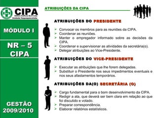 CCIIPPAA EEddiittoorraa GGrrááffiiccooss BBuurrttii LLttddaa.. 
UUnniiddaaddee IIttaaqquuaaqquueecceettuubbaa 
MMÓÓDDUULLOO II 
GGEESSTTÃÃOO 
22000099//22001100 
ATRIBUIÇÕES DA CIPA 
AATTRRIIBBUUIIÇÇÕÕEESS DDOO PPRREESSIIDDEENNTTEE 
 Convocar os membros para as reuniões da CIPA. 
 Coordenar as reuniões. 
 Manter o empregador informado sobre as decisões da 
CIPA. 
 Coordenar e supervisionar as atividades da secretária(o). 
 Delegar atribuições ao Vice-Presidente. 
AATTRRIIBBUUIIÇÇÕÕEESS DDOO VVIICCEE--PPRREESSIIDDEENNTTEE 
 Executar as atribuições que lhe forem delegadas. 
 Substituir o Presidente nos seus impedimentos eventuais e 
nos seus afastamentos temporários. 
AATTRRIIBBUUIIÇÇÕÕEESS DDAA((OO)) SSEECCRREETTÁÁRRIIAA ((OO)) 
 Cargo fundamental para o bom desenvolvimento da CIPA. 
 Redigir a ata, que deverá ser bem clara em relação ao que 
foi discutido e votado. 
 Preparar correspondência. 
 Elaborar relatórios estatísticos. 
NNRR –– 55 
CCIIPPAA 
 