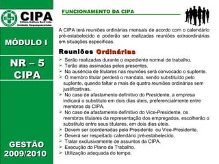 CCIIPPAA EEddiittoorraa GGrrááffiiccooss BBuurrttii LLttddaa.. 
UUnniiddaaddee IIttaaqquuaaqquueecceettuubbaa 
MMÓÓDDUULLOO II 
GGEESSTTÃÃOO 
22000099//22001100 
FUNCIONAMENTO DA CIPA 
A CIPA terá reuniões ordinárias mensais de acordo com o calendário 
pré-estabelecido e poderão ser realizadas reuniões extraordinárias 
em situações específicas. 
RReeuunniiõõeess OOrrddiinnáárriiaass 
 Serão realizadas durante o expediente normal de trabalho. 
 Terão atas assinadas pelos presentes. 
 Na ausência de titulares nas reuniões será convocado o suplente. 
 O membro titular perderá o mandato, sendo substituído pelo 
suplente, quando faltar a mais de quatro reuniões ordinárias sem 
justificativas. 
 No caso de afastamento definitivo do Presidente, a empresa 
indicará o substituto em dois dias úteis, preferencialmente entre 
membros da CIPA. 
 No caso de afastamento definitivo do Vice-Presidente, os 
membros titulares da representação dos empregados, escolherão o 
substituto entre seus titulares, em dois dias úteis. 
 Devem ser coordenadas pelo Presidente ou Vice-Presidente. 
 Deverá ser respeitado calendário pré-estabelecido. 
 Tratar exclusivamente de assuntos da CIPA. 
 Execução do Plano de Trabalho. 
 Utilização adequada do tempo. 
NNRR –– 55 
CCIIPPAA 
 