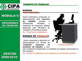 DOENÇA DO TRABALHO 
Assim entendida a adquirida ou 
desencadeada em função de 
condições especiais no 
ambiente de trabalho, e com 
ele se relacione diretamente, e constante da relação mencionada no 
item anterior. 
Ex.: Surdez em digitadores que trabalhem em ambientes ruidosos. 
CCIIPPAA EEddiittoorraa GGrrááffiiccooss BBuurrttii LLttddaa.. 
UUnniiddaaddee IIttaaqquuaaqquueecceettuubbaa 
AACCIIDDEENNTTEE DDOO TTRRAABBAALLHHOO 
MMÓÓDDUULLOO IIII 
GGEESSTTÃÃOO 
22000099//22001100 
DOENÇA 
PROFISSIONAL 
Assim entendida a produzida ou 
desencadeada pelo exercício 
do trabalho peculiar a 
determinada atividade e 
constante da respectiva relação 
elaborada pelo Ministério do 
Trabalho e Previdência Social. 
Ex.: Tendinite nos digitadores. 
“Profissão de digitador” 
SSEEGGUURRAANNÇÇAA 
DDOO TTRRAABBAALLHHOO 
 