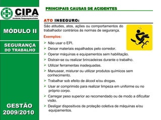 CCIIPPAA EEddiittoorraa GGrrááffiiccooss BBuurrttii LLttddaa.. 
UUnniiddaaddee IIttaaqquuaaqquueecceettuubbaa 
MMÓÓDDUULLOO IIII 
GGEESSTTÃÃOO 
22000099//22001100 
PPRRIINNCCIIPPAAIISS CCAAUUSSAASS DDEE AACCIIDDEENNTTEESS 
ATO INSEGURO: 
São atitudes, atos, ações ou comportamentos do 
trabalhador contrários às normas de segurança. 
Exemplos: 
 Não usar o EPI. 
 Deixar materiais espalhados pelo corredor. 
 Operar máquinas e equipamentos sem habilitação. 
 Distrair-se ou realizar brincadeiras durante o trabalho. 
 Utilizar ferramentas inadequadas. 
 Manusear, misturar ou utilizar produtos químicos sem 
conhecimento. 
 Trabalhar sob efeito de álcool e/ou drogas. 
 Usar ar comprimido para realizar limpeza em uniforme ou no 
próprio corpo. 
 Carregar peso superior ao recomendado ou de modo a dificultar 
visão. 
 Desligar dispositivos de proteção coletiva de máquinas e/ou 
equipamentos. 
SSEEGGUURRAANNÇÇAA 
DDOO TTRRAABBAALLHHOO 
 