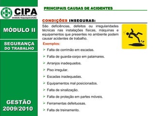 CCIIPPAA EEddiittoorraa GGrrááffiiccooss BBuurrttii LLttddaa.. 
UUnniiddaaddee IIttaaqquuaaqquueecceettuubbaa 
MMÓÓDDUULLOO IIII 
GGEESSTTÃÃOO 
22000099//22001100 
PPRRIINNCCIIPPAAIISS CCAAUUSSAASS DDEE AACCIIDDEENNTTEESS 
CONDIÇÕES INSEGURAS: 
São deficiências, defeitos ou irregularidades 
técnicas nas instalações físicas, máquinas e 
equipamentos que presentes no ambiente podem 
causar acidentes de trabalho. 
Exemplos: 
 Falta de corrimão em escadas. 
 Falta de guarda-corpo em patamares. 
 Arranjos inadequados. 
 Piso irregular. 
 Escadas inadequadas. 
 Equipamentos mal posicionados. 
 Falta de sinalização. 
 Falta de proteção em partes móveis. 
 Ferramentas defeituosas. 
 Falta de treinamento. 
SSEEGGUURRAANNÇÇAA 
DDOO TTRRAABBAALLHHOO 
 