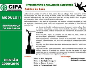CCIIPPAA EEddiittoorraa GGrrááffiiccooss BBuurrttii LLttddaa.. 
UUnniiddaaddee IIttaaqquuaaqquueecceettuubbaa 
IINNVVEESSTTIIGGAAÇÇÃÃOO EE AANNÁÁLLIISSEE DDEE AACCIIDDEENNTTEESS 
MMÓÓDDUULLOO IIII 
GGEESSTTÃÃOO 
22000099//22001100 
Análise de Caso 
João estava furando um cano de ferro, acima de sua cabeça. Para executar a tarefa, 
equilibrava-se em cima de caixas de metal, como se fossem escada. Utilizava uma 
furadeira elétrica portátil. Ele havia feito vários furos e a broca já estava com o fio gasto, 
por esta razão, João estava forçando a penetração desta. 
Momentaneamente, a sua atenção foi desviada por algumas faíscas que saíram do cabo 
de extensão, exatamente onde havia um rompimento, que deixava os fios elétricos 
descobertos. 
Analise: 
Ao desviar a atenção, ele torceu o corpo, forçando a broca no furo. Com 
a pressão ela quebrou e, neste mesmo instante, ele voltou o rosto para 
ver o que ocorria, vindo a ser atingido por um estilhaço da broca em um 
dos olhos. 
Com um grito, largou a furadeira, pôs as mãos no rosto, perdeu o 
equilíbrio e caiu, quebrando a perna esquerda. 
Um acontecimento semelhante, ocorrido a um ano atrás, nesta mesma 
empresa, determinava o uso de óculos de proteção na execução desta 
tarefa. 
O óculos que João deveria ter usado, estava sujo e quebrado, pendurado 
em um prego. 
Segundo o que o supervisor dissera, não ocorrera nenhum acidente nos 
últimos meses e o pessoal não gostava de usar os óculos, por esta 
razão, ele não se preocupava em recomendar o seu uso nesta operação, 
porque tinha coisas mais importantes a fazer. 
. Defina os Atos Inseguros 
. Defina as Condições Inseguras 
. Defina as Causas da Lesão 
. Defina as Falhas da Supervisão 
Estabeleça: 
. Medidas Corretivas 
. Medidas Preventivas 
SSEEGGUURRAANNÇÇAA 
DDOO TTRRAABBAALLHHOO 
 