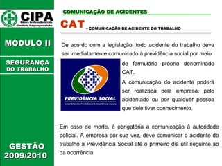 CCIIPPAA EEddiittoorraa GGrrááffiiccooss BBuurrttii LLttddaa.. 
UUnniiddaaddee IIttaaqquuaaqquueecceettuubbaa 
CCOOMMUUNNIICCAAÇÇÃÃOO DDEE AACCIIDDEENNTTEESS 
MMÓÓDDUULLOO IIII 
GGEESSTTÃÃOO 
22000099//22001100 
CAT 
- COMUNICAÇÃO DE ACIDENTE DO TRABALHO 
De acordo com a legislação, todo acidente do trabalho deve 
ser imediatamente comunicado à previdência social por meio 
de formulário próprio denominado 
CAT. 
A comunicação do acidente poderá 
ser realizada pela empresa, pelo 
acidentado ou por qualquer pessoa 
que dele tiver conhecimento. 
Em caso de morte, é obrigatória a comunicação à autoridade 
policial. A empresa por sua vez, deve comunicar o acidente do 
trabalho à Previdência Social até o primeiro dia útil seguinte ao 
da ocorrência. 
SSEEGGUURRAANNÇÇAA 
DDOO TTRRAABBAALLHHOO 
 