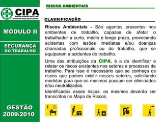 CCIIPPAA EEddiittoorraa GGrrááffiiccooss BBuurrttii LLttddaa.. 
UUnniiddaaddee IIttaaqquuaaqquueecceettuubbaa 
RRIISSCCOOSS AAMMBBIIEENNTTAAIISS 
MMÓÓDDUULLOO IIII 
GGEESSTTÃÃOO 
22000099//22001100 
CLASSIFICAÇÃO 
Riscos Ambientais - São agentes presentes nos 
ambientes de trabalho, capazes de afetar o 
trabalhador a curto, médio e longo prazo, provocando 
acidentes com lesões imediatas e/ou doenças 
chamadas profissionais ou do trabalho, que se 
equiparam a acidentes do trabalho. 
Uma das atribuições da CIPA, é a de identificar e 
relatar os riscos existentes nos setores e processos de 
trabalho. Para isso é necessário que se conheça os 
riscos que podem existir nesses setores, solicitando 
medidas para que os mesmos possam ser eliminados 
e/ou neutralizados. 
Identificados esses riscos, os mesmos deverão ser 
transcritos no Mapa de Riscos. 
SSEEGGUURRAANNÇÇAA 
DDOO TTRRAABBAALLHHOO 
 