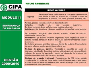 CCIIPPAA EEddiittoorraa GGrrááffiiccooss BBuurrttii LLttddaa.. 
UUnniiddaaddee IIttaaqquuaaqquueecceettuubbaa 
MMÓÓDDUULLOO IIII 
GGEESSTTÃÃOO 
22000099//22001100 
RRIISSCCOOSS AAMMBBIIEENNTTAAIISS 
RRIISSCCOO QQUUÍÍMMIICCOO 
SSEEGGUURRAANNÇÇAA 
DDOO TTRRAABBAALLHHOO 
Vapores 
São dispersões de moléculas no ar que podem condensar-se 
para formar líquidos ou sólidos em condições normais de 
temperatura e pressão. Ex: nafta, gasolina, naftalina, etc. 
Névoas, gases e vapores podem ser classificados em: 
Irritantes: irritação das vias aéreas superiores. 
Ex: ácido clorídrico, ácido sulfúrico, soda caústica, cloro, etc. 
Asfixiantes: dor de cabeça, náuseas, sonolência, convulsões, coma e morte. 
Ex: hidrogênio, nitrogênio, hélio, metano, acetileno, dióxido de carbono, 
monóxido de carbono, etc. 
Anestésicos: (a maioria solventes orgânicos). Ação depressiva sobre o 
sistema nervoso, danos aos diversos órgãos, ao sistema formador de sangue 
(benzeno), etc. 
Ex: butano, propano, aldeídos, cetonas, cloreto de carbono, tricloroetileno, 
benzeno, tolueno, alcoóis, percloritileno, xileno, etc. 
Medidas de proteção coletiva: Ventilação e exaustão do ponto de 
operação, substituição do produto químico utilizado por outro menos tóxico, 
redução do tempo de exposição, estudo de alteração de processo de 
trabalho, conscientização dos riscos no ambiente. 
Medidas de proteção individual: Fornecimento do EPI como medida 
complementar (ex: máscara de proteção respiratória para poeira, para gases 
e fumos; luvas de borracha, neoprene para trabalhos com produtos químicos, 
afastamento do local de trabalho. 
 