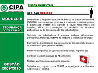CCIIPPAA EEddiittoorraa GGrrááffiiccooss BBuurrttii LLttddaa.. 
UUnniiddaaddee IIttaaqquuaaqquueecceettuubbaa 
MMÓÓDDUULLOO IIII 
GGEESSTTÃÃOO 
22000099//22001100 
RRIISSCCOOSS AAMMBBIIEENNTTAAIISS 
MEDIDAS MEDICAS 
Desenvolver o Programa de Controle Médico de Saúde ocupacional 
(PCMSO), responsável por promover a prevenção, o rastreamento e 
o diagnóstico precoce dos agravos à saúde relacionados ao 
trabalho, além da constatação da existência de doenças 
profissionais ou de danos à saúde dos trabalhadores. 
Submeter os trabalhadores à exames médicos: Admissional, 
Demissional, Periódico, Retorno ao Trabalho e Mudança de Função. 
Submeter os trabalhadores expostos ao ruído ocupacional a exames 
de audiometria para prevenir a PAIRO. 
Promover campanhas de vacinação contra Gripe, Hepatite, etc. 
Controlar e avaliar as causa de Absenteísmo. 
Realizar atendimento de primeiros socorros. 
Trabalhar em conjunto com o SESMT na investigação e análise dos 
Acidentes do Trabalho. 
SSEEGGUURRAANNÇÇAA 
DDOO TTRRAABBAALLHHOO 
 