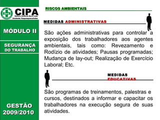 CCIIPPAA EEddiittoorraa GGrrááffiiccooss BBuurrttii LLttddaa.. 
UUnniiddaaddee IIttaaqquuaaqquueecceettuubbaa 
MMÓÓDDUULLOO IIII 
GGEESSTTÃÃOO 
22000099//22001100 
RRIISSCCOOSS AAMMBBIIEENNTTAAIISS 
MEDIDAS ADMINISTRATIVAS 
São ações administrativas para controlar a 
exposição dos trabalhadores aos agentes 
ambientais, tais como: Revezamento e 
Rodízio de atividades; Pausas programadas; 
Mudança de lay-out; Realização de Exercício 
Laboral; Etc. 
MEDIDAS 
EDUCATIVAS 
São programas de treinamentos, palestras e 
cursos, destinados a informar e capacitar os 
trabalhadores na execução segura de suas 
atividades. 
SSEEGGUURRAANNÇÇAA 
DDOO TTRRAABBAALLHHOO 
 