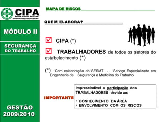 CCIIPPAA EEddiittoorraa GGrrááffiiccooss BBuurrttii LLttddaa.. 
UUnniiddaaddee IIttaaqquuaaqquueecceettuubbaa 
MMÓÓDDUULLOO IIII 
GGEESSTTÃÃOO 
22000099//22001100 
MMAAPPAA DDEE RRIISSCCOOSS 
QUEM ELABORA? 
 CIPA (*) 
 TRABALHADORES de todos os setores do 
estabelecimento (*) 
(*) Com colaboração do SESMT - Serviço Especializado em 
Engenharia de Segurança e Medicina do Trabalho 
IIMMPPOORRTTAANNTTEE 
Imprescindível a participação dos 
TRABALHADORES devido ao: 
• CONHECIMENTO DA ÁREA 
• ENVOLVIMENTO COM OS RISCOS 
SSEEGGUURRAANNÇÇAA 
DDOO TTRRAABBAALLHHOO 
 