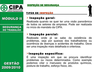 CCIIPPAA EEddiittoorraa GGrrááffiiccooss BBuurrttii LLttddaa.. 
UUnniiddaaddee IIttaaqquuaaqquueecceettuubbaa 
MMÓÓDDUULLOO IIII 
GGEESSTTÃÃOO 
22000099//22001100 
IINNSSPPEEÇÇÃÃOO DDEE SSEEGGUURRAANNÇÇAA 
TIPOS DE INSPEÇÃO 
 Inspeção geral: 
Realizada quando se quer ter uma visão panorâmica 
de todos os setores da empresa. Pode ser realizada 
no início do mandato da CIPA. 
 Inspeção parcial: 
Realizada onde já se sabe da existência de 
problemas, seja por queixas dos trabalhadores ou 
ocorrência de doenças e acidentes do trabalho. Deve 
ser uma inspeção mais detalhada e criteriosa. 
Inspeção específica: 
É uma inspeção em que se procura identificar 
problemas ou riscos determinados. Como exemplo 
podemos citar o manuseio de produtos químicos, 
postura de trabalho, esforço físico, etc. 
SSEEGGUURRAANNÇÇAA 
DDOO TTRRAABBAALLHHOO 
 