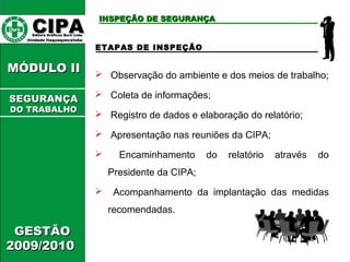 CCIIPPAA EEddiittoorraa GGrrááffiiccooss BBuurrttii LLttddaa.. 
UUnniiddaaddee IIttaaqquuaaqquueecceettuubbaa 
MMÓÓDDUULLOO IIII 
GGEESSTTÃÃOO 
22000099//22001100 
IINNSSPPEEÇÇÃÃOO DDEE SSEEGGUURRAANNÇÇAA 
ETAPAS DE INSPEÇÃO 
 Observação do ambiente e dos meios de trabalho; 
 Coleta de informações; 
 Registro de dados e elaboração do relatório; 
 Apresentação nas reuniões da CIPA; 
 Encaminhamento do relatório através do 
Presidente da CIPA; 
 Acompanhamento da implantação das medidas 
recomendadas. 
SSEEGGUURRAANNÇÇAA 
DDOO TTRRAABBAALLHHOO 
 
