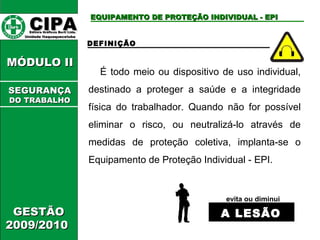 CCIIPPAA EEddiittoorraa GGrrááffiiccooss BBuurrttii LLttddaa.. 
UUnniiddaaddee IIttaaqquuaaqquueecceettuubbaa 
MMÓÓDDUULLOO IIII 
GGEESSTTÃÃOO 
22000099//22001100 
EEQQUUIIPPAAMMEENNTTOO DDEE PPRROOTTEEÇÇÃÃOO IINNDDIIVVIIDDUUAALL -- EEPPII 
DEFINIÇÃO 
É todo meio ou dispositivo de uso individual, 
destinado a proteger a saúde e a integridade 
física do trabalhador. Quando não for possível 
eliminar o risco, ou neutralizá-lo através de 
medidas de proteção coletiva, implanta-se o 
Equipamento de Proteção Individual - EPI. 
evita ou diminui 
AA LLEESSÃÃOO 
SSEEGGUURRAANNÇÇAA 
DDOO TTRRAABBAALLHHOO 
 