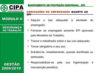 CCIIPPAA EEddiittoorraa GGrrááffiiccooss BBuurrttii LLttddaa.. 
UUnniiddaaddee IIttaaqquuaaqquueecceettuubbaa 
MMÓÓDDUULLOO IIII 
GGEESSTTÃÃOO 
22000099//22001100 
EEQQUUIIPPAAMMEENNTTOO DDEE PPRROOTTEEÇÇÃÃOO IINNDDIIVVIIDDUUAALL -- EEPPII 
OBRIGAÇÕES DO EMPREGADOR QUANTO AO 
EPI 
 Adquirir o tipo adequado à atividade do 
empregado; 
 Fornecer ao empregado somente EPI aprovado 
pelo Ministério do Trabalho; 
 Treinar o trabalhador sobre o seu uso adequado; 
 Tornar obrigatório o seu uso; 
 Substituí-lo, imediatamente, quando danificado ou 
extraviado; 
 Responsabilizar-se pela sua higienização e 
manutenção periódica. 
SSEEGGUURRAANNÇÇAA 
DDOO TTRRAABBAALLHHOO 
 