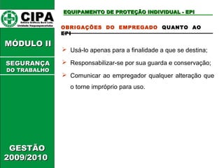 CCIIPPAA EEddiittoorraa GGrrááffiiccooss BBuurrttii LLttddaa.. 
UUnniiddaaddee IIttaaqquuaaqquueecceettuubbaa 
MMÓÓDDUULLOO IIII 
GGEESSTTÃÃOO 
22000099//22001100 
EEQQUUIIPPAAMMEENNTTOO DDEE PPRROOTTEEÇÇÃÃOO IINNDDIIVVIIDDUUAALL -- EEPPII 
OBRIGAÇÕES DO EMPREGADO QUANTO AO 
EPI 
 Usá-lo apenas para a finalidade a que se destina; 
 Responsabilizar-se por sua guarda e conservação; 
 Comunicar ao empregador qualquer alteração que 
o torne impróprio para uso. 
SSEEGGUURRAANNÇÇAA 
DDOO TTRRAABBAALLHHOO 
 