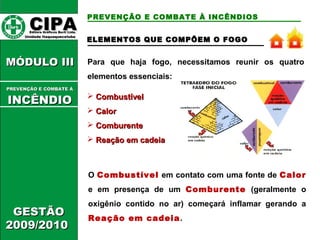 ELEMENTOS QQUUEE CCOOMMPPÕÕEEMM OO FFOOGGOO 
Para que haja fogo, necessitamos reunir os quatro 
elementos essenciais: 
 CCoommbbuussttíívveell 
 CCaalloorr 
 CCoommbbuurreennttee 
 RReeaaççããoo eemm ccaaddeeiiaa 
O Combustível em contato com uma fonte de Calor 
e em presença de um Comburente (geralmente o 
oxigênio contido no ar) começará inflamar gerando a 
Reação em cadeia. 
CCIIPPAA EEddiittoorraa GGrrááffiiccooss BBuurrttii LLttddaa.. 
UUnniiddaaddee IIttaaqquuaaqquueecceettuubbaa 
MMÓÓDDUULLOO IIIIII 
PPRREEVVEENNÇÇÃÃOO EE CCOOMMBBAATTEE ÁÁ 
IINNCCÊÊNNDDIIOO 
GGEESSTTÃÃOO 
22000099//22001100 
PREVENÇÃO E COMBATE À INCÊNDIOS 
 