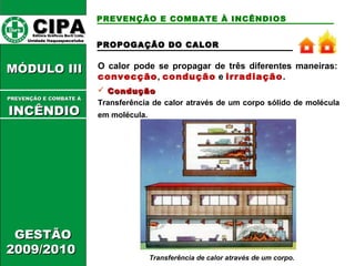 PREVENÇÃO E COMBATE À INCÊNDIOS 
O calor pode se propagar de três diferentes maneiras: 
convecção, condução e irradiação. 
 CCoonndduuççããoo 
Transferência de calor através de um corpo sólido de molécula 
em molécula. 
Transferência de calor através de um corpo. 
CCIIPPAA EEddiittoorraa GGrrááffiiccooss BBuurrttii LLttddaa.. 
UUnniiddaaddee IIttaaqquuaaqquueecceettuubbaa 
MMÓÓDDUULLOO IIIIII 
PPRREEVVEENNÇÇÃÃOO EE CCOOMMBBAATTEE ÁÁ 
IINNCCÊÊNNDDIIOO 
GGEESSTTÃÃOO 
22000099//22001100 
PPRROOPPOOGGAAÇÇÃÃOO DDOO CCAALLOORR 
 