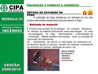 PREVENÇÃO E COMBATE À INCÊNDIOS 
MMÉÉTTOODDOO DDEE EEXXTTIINNÇÇÃÃOO DDOO 
FFOOGGOO 
A extinção do fogo baseia-se na retirada de um dos 
quatro elementos essenciais que provocam o fogo . 
 Retirada ddee mmaatteerriiaall 
É a forma mais simples de se extinguir um incêndio. Baseia-se 
na retirada do material combustível, ainda não atingido, da área 
de propagação do fogo, interrompendo a alimentação da 
combustão. Método também denominado corte ou remoção do 
suprimento do combustível. 
Ex.: fechamento de válvula ou interrupção de vazamento de 
combustível líquido ou gasoso, retirada de materiais combustíveis 
do ambiente em chamas, realização de aceiro, etc. 
Nesse método 
de extinção é 
retirada o 
elemento 
combustível. 
CCIIPPAA EEddiittoorraa GGrrááffiiccooss BBuurrttii LLttddaa.. 
UUnniiddaaddee IIttaaqquuaaqquueecceettuubbaa 
MMÓÓDDUULLOO IIIIII 
PPRREEVVEENNÇÇÃÃOO EE CCOOMMBBAATTEE ÁÁ 
IINNCCÊÊNNDDIIOO 
GGEESSTTÃÃOO 
22000099//22001100 
 