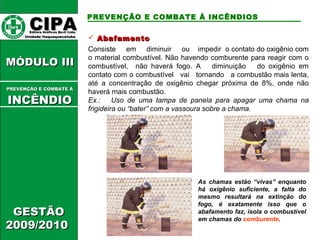  AAbbaaffaammeennttoo 
Consiste em diminuir ou impedir o contato do oxigênio com 
o material combustível. Não havendo comburente para reagir com o 
combustível, não haverá fogo. A diminuição do oxigênio em 
contato com o combustível vai tornando a combustão mais lenta, 
até a concentração de oxigênio chegar próxima de 8%, onde não 
haverá mais combustão. 
Ex.: Uso de uma tampa de panela para apagar uma chama na 
frigideira ou “bater” com a vassoura sobre a chama. 
As chamas estão “vivas” enquanto 
há oxigênio suficiente, a falta do 
mesmo resultará na extinção do 
fogo, é exatamente isso que o 
abafamento faz, isola o combustível 
em chamas do comburente. 
CCIIPPAA EEddiittoorraa GGrrááffiiccooss BBuurrttii LLttddaa.. 
UUnniiddaaddee IIttaaqquuaaqquueecceettuubbaa 
MMÓÓDDUULLOO IIIIII 
PPRREEVVEENNÇÇÃÃOO EE CCOOMMBBAATTEE ÁÁ 
IINNCCÊÊNNDDIIOO 
GGEESSTTÃÃOO 
22000099//22001100 
PREVENÇÃO E COMBATE À INCÊNDIOS 
 