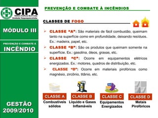 CCIIPPAA EEddiittoorraa GGrrááffiiccooss BBuurrttii LLttddaa.. 
UUnniiddaaddee IIttaaqquuaaqquueecceettuubbaa 
MMÓÓDDUULLOO IIIIII 
GGEESSTTÃÃOO 
22000099//22001100 
PREVENÇÃO E COMBATE À INCÊNDIOS 
CLASSES DE FOGO 
 CLASSE “A”: São materiais de fácil combustão, queimam 
tanto na superfície como em profundidade, deixando resíduos. 
Ex.: madeira, papel, etc. 
 CLASSE “B”: São os produtos que queimam somente na 
superfície. Ex.: gasolina, óleos, graxas, etc. 
 CLASSE “C”: Ocorre em equipamentos elétricos 
energizados. Ex.: motores, quadros de distribuição, etc. 
 CLASSE “D”: Ocorre em materiais pirofóricos como 
magnésio, zircônio, titânio, etc. 
CCLLAASSSSEE AA 
LLííqquuiiddoo ee GGaasseess 
IInnffllaammáávveeiiss 
EEqquuiippaammeennttooss 
EEnneerrggiizzaaddooss 
MMeettaaiiss 
PPiirrooffóórriiccooss 
CCoommbbuussttíívveeiiss 
ssóólliiddooss 
CCLLAASSSSEE BB CCLLAASSSSEE CC CCLLAASSSSEE DD 
PPRREEVVEENNÇÇÃÃOO EE CCOOMMBBAATTEE ÁÁ 
IINNCCÊÊNNDDIIOO 
 