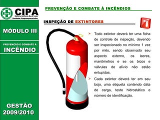 CCIIPPAA EEddiittoorraa GGrrááffiiccooss BBuurrttii LLttddaa.. 
UUnniiddaaddee IIttaaqquuaaqquueecceettuubbaa 
MMÓÓDDUULLOO IIIIII 
GGEESSTTÃÃOO 
22000099//22001100 
PREVENÇÃO E COMBATE À INCÊNDIOS 
INSPEÇÃO DE EXTINTORES 
 Todo extintor deverá ter uma ficha 
de controle de inspeção, devendo 
ser inspecionado no mínimo 1 vez 
por mês, sendo observado seu 
aspecto externo, os lacres, 
manômetros e se os bicos e 
válvulas de alívio não estão 
entupidas. 
 Cada extintor deverá ter em seu 
bojo, uma etiqueta contendo data 
de carga, teste hidrostático e 
número de identificação. 
PPRREEVVEENNÇÇÃÃOO EE CCOOMMBBAATTEE ÁÁ 
IINNCCÊÊNNDDIIOO 
 