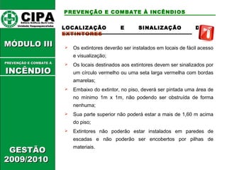 CCIIPPAA EEddiittoorraa GGrrááffiiccooss BBuurrttii LLttddaa.. 
UUnniiddaaddee IIttaaqquuaaqquueecceettuubbaa 
MMÓÓDDUULLOO IIIIII 
GGEESSTTÃÃOO 
22000099//22001100 
PREVENÇÃO E COMBATE À INCÊNDIOS 
LOCALIZAÇÃO E SINALIZAÇÃO DE 
EXTINTORES 
 Os extintores deverão ser instalados em locais de fácil acesso 
e visualização; 
 Os locais destinados aos extintores devem ser sinalizados por 
um círculo vermelho ou uma seta larga vermelha com bordas 
amarelas; 
 Embaixo do extintor, no piso, deverá ser pintada uma área de 
no mínimo 1m x 1m, não podendo ser obstruída de forma 
nenhuma; 
 Sua parte superior não poderá estar a mais de 1,60 m acima 
do piso; 
 Extintores não poderão estar instalados em paredes de 
escadas e não poderão ser encobertos por pilhas de 
materiais. 
PPRREEVVEENNÇÇÃÃOO EE CCOOMMBBAATTEE ÁÁ 
IINNCCÊÊNNDDIIOO 
 