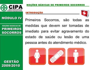 CCIIPPAA EEddiittoorraa GGrrááffiiccooss BBuurrttii LLttddaa.. 
UUnniiddaaddee IIttaaqquuaaqquueecceettuubbaa 
NOÇÕES BÁSICAS DE PRIMEIROS SOCORROS 
MMÓÓDDUULLOO IIVV 
GGEESSTTÃÃOO 
22000099//22001100 
INTRODUÇÃO 
Primeiros Socorros, são todas as 
medidas que devem ser tomadas de 
imediato para evitar agravamento do 
estado de saúde ou lesão de uma 
pessoa antes do atendimento médico. 
NNOOÇÇÕÕEESS BBÁÁSSIICCAASS DDEE 
PPRRIIMMEEIIRROOSS 
SSOOCCOORRRROOSS 
 