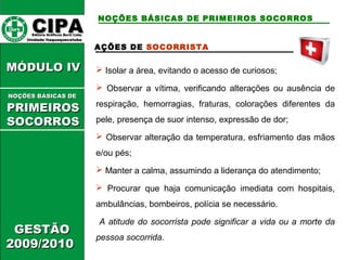 CCIIPPAA EEddiittoorraa GGrrááffiiccooss BBuurrttii LLttddaa.. 
UUnniiddaaddee IIttaaqquuaaqquueecceettuubbaa 
MMÓÓDDUULLOO IIVV 
GGEESSTTÃÃOO 
22000099//22001100 
NOÇÕES BÁSICAS DE PRIMEIROS SOCORROS 
AÇÕES DE SOCORRISTA 
 Isolar a área, evitando o acesso de curiosos; 
 Observar a vítima, verificando alterações ou ausência de 
respiração, hemorragias, fraturas, colorações diferentes da 
pele, presença de suor intenso, expressão de dor; 
 Observar alteração da temperatura, esfriamento das mãos 
e/ou pés; 
 Manter a calma, assumindo a liderança do atendimento; 
 Procurar que haja comunicação imediata com hospitais, 
ambulâncias, bombeiros, polícia se necessário. 
A atitude do socorrista pode significar a vida ou a morte da 
pessoa socorrida. 
NNOOÇÇÕÕEESS BBÁÁSSIICCAASS DDEE 
PPRRIIMMEEIIRROOSS 
SSOOCCOORRRROOSS 
 