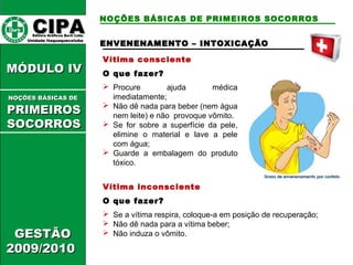 NOÇÕES BÁSICAS DE PRIMEIROS SOCORROS 
ENVENENAMENTO –– IINNTTOOXXIICCAAÇÇÃÃOO 
Vítima consciente 
O que fazer? 
 Procure ajuda médica 
imediatamente; 
 Não dê nada para beber (nem água 
nem leite) e não provoque vômito. 
 Se for sobre a superfície da pele, 
elimine o material e lave a pele 
com água; 
 Guarde a embalagem do produto 
tóxico. 
Vítima inconsciente 
O que fazer? 
 Se a vítima respira, coloque-a em posição de recuperação; 
 Não dê nada para a vítima beber; 
 Não induza o vômito. 
CCIIPPAA EEddiittoorraa GGrrááffiiccooss BBuurrttii LLttddaa.. 
UUnniiddaaddee IIttaaqquuaaqquueecceettuubbaa 
MMÓÓDDUULLOO IIVV 
NNOOÇÇÕÕEESS BBÁÁSSIICCAASS DDEE 
PPRRIIMMEEIIRROOSS 
SSOOCCOORRRROOSS 
GGEESSTTÃÃOO 
22000099//22001100 
 