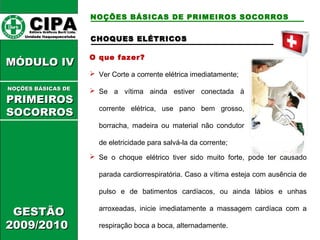 CCHHOOQQUUEESS EELLÉÉTTRRIICCOOSS 
O que fazer? 
 Ver Corte a corrente elétrica imediatamente; 
 Se a vítima ainda estiver conectada à 
corrente elétrica, use pano bem grosso, 
borracha, madeira ou material não condutor 
de eletricidade para salvá-la da corrente; 
 Se o choque elétrico tiver sido muito forte, pode ter causado 
parada cardiorrespiratória. Caso a vítima esteja com ausência de 
pulso e de batimentos cardíacos, ou ainda lábios e unhas 
arroxeadas, inicie imediatamente a massagem cardíaca com a 
respiração boca a boca, alternadamente. 
CCIIPPAA EEddiittoorraa GGrrááffiiccooss BBuurrttii LLttddaa.. 
UUnniiddaaddee IIttaaqquuaaqquueecceettuubbaa 
MMÓÓDDUULLOO IIVV 
NNOOÇÇÕÕEESS BBÁÁSSIICCAASS DDEE 
PPRRIIMMEEIIRROOSS 
SSOOCCOORRRROOSS 
GGEESSTTÃÃOO 
22000099//22001100 
NOÇÕES BÁSICAS DE PRIMEIROS SOCORROS 
 