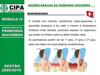 CCIIPPAA EEddiittoorraa GGrrááffiiccooss BBuurrttii LLttddaa.. 
UUnniiddaaddee IIttaaqquuaaqquueecceettuubbaa 
MMÓÓDDUULLOO IIVV 
GGEESSTTÃÃOO 
22000099//22001100 
NOÇÕES BÁSICAS DE PRIMEIROS SOCORROS 
QUEIMADURAS 
O contato com chamas, substâncias super-aquecidas, a 
exposição excessiva à luz solar e mesmo à temperatura 
ambiente muito elevada, provocam reações no organismo, 
que podem se limitar à pele ou afetar funções vitais. 
As queimaduras podem ser de 1º grau, 2º grau e 3º grau, 
cada uma delas com suas próprias características. 
NNOOÇÇÕÕEESS BBÁÁSSIICCAASS DDEE 
PPRRIIMMEEIIRROOSS 
SSOOCCOORRRROOSS 
 