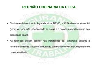 • Conforme determinação legal da atual NR-05, a CIPA deve reunir-se 01
(uma) vez por mês, obedecendo as datas e o horário estabelecido no seu
calendário anual .
• As reuniões devem ocorrer nas instalações da empresa, durante o
horário normal de trabalho. A duração da reunião é variável, dependendo
da necessidade...
REUNIÃO ORDINARIA DA C.I.P.A:
 