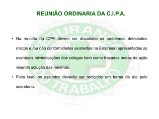 • Na reunião da CIPA devem ser discutidos os problemas detectados
(riscos e /ou não conformidades existentes na Empresa),apresentadas as
eventuais reivindicações dos colegas bem como traçadas metas de ação
visando solução das mesmas.
• Feito isso, os assuntos deverão ser redigidos em forma de ata pelo
secretario.
REUNIÃO ORDINARIA DA C.I.P.A:
 