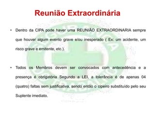 Reunião Extraordinária
• Dentro da CIPA pode haver uma REUNIÃO EXTRAORDINARIA sempre
que houver algum evento grave e/ou inesperado ( Ex: um acidente, um
risco grave e emitente, etc.).
• Todos os Membros devem ser convocados com antecedência e a
presença é obrigatória Segundo a LEI, a tolerância é de apenas 04
(quatro) faltas sem justificativa, sendo então o cipeiro substituído pelo seu
Suplente imediato.
 