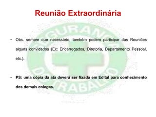 Reunião Extraordinária
• Obs. sempre que necessário, também podem participar das Reuniões
alguns convidados (Ex: Encarregados, Diretoria, Departamento Pessoal,
etc.).
• PS: uma cópia da ata deverá ser fixada em Edital para conhecimento
dos demais colegas.
 