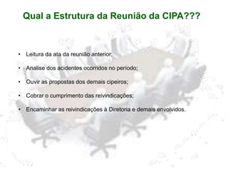 Qual a Estrutura da Reunião da CIPA???
• Leitura da ata da reunião anterior;
• Analise dos acidentes ocorridos no período;
• Ouvir as propostas dos demais cipeiros;
• Cobrar o cumprimento das reivindicações;
• Encaminhar as reivindicações à Diretoria e demais envolvidos.
 