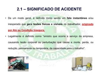 • De um modo geral, é definido como sendo um fato instantâneo e/ou
inesperado que gera lesões físicas e visíveis no trabalhador, originado
por Ato ou Condição Insegura.
• Legalmente é definido como “sinistro que ocorre a serviço da empresa,
causando lesão corporal ou perturbação que cause a morte, perda, ou
redução, permanente ou temporária, da capacidade para o trabalho''.
2.1 – SIGNIFICADO DE ACIDENTE
 