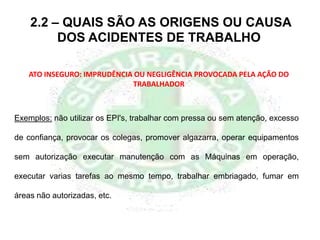 ATO INSEGURO: IMPRUDÊNCIA OU NEGLIGÊNCIA PROVOCADA PELA AÇÃO DO
TRABALHADOR
Exemplos: não utilizar os EPI's, trabalhar com pressa ou sem atenção, excesso
de confiança, provocar os colegas, promover algazarra, operar equipamentos
sem autorização executar manutenção com as Máquinas em operação,
executar varias tarefas ao mesmo tempo, trabalhar embriagado, fumar em
áreas não autorizadas, etc.
2.2 – QUAIS SÃO AS ORIGENS OU CAUSA
DOS ACIDENTES DE TRABALHO
 