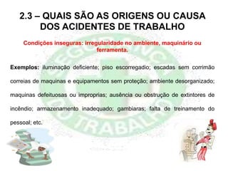 Condições inseguras: irregularidade no ambiente, maquinário ou
ferramenta.
2.3 – QUAIS SÃO AS ORIGENS OU CAUSA
DOS ACIDENTES DE TRABALHO
Exemplos: iluminação deficiente; piso escorregadio; escadas sem corrimão
correias de maquinas e equipamentos sem proteção; ambiente desorganizado;
maquinas defeituosas ou improprias; ausência ou obstrução de extintores de
incêndio; armazenamento inadequado; gambiaras; falta de treinamento do
pessoal; etc.
 