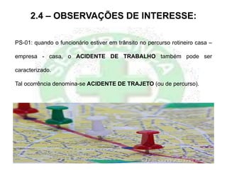2.4 – OBSERVAÇÕES DE INTERESSE:
PS-01: quando o funcionário estiver em trânsito no percurso rotineiro casa –
empresa - casa, o ACIDENTE DE TRABALHO também pode ser
caracterizado.
Tal ocorrência denomina-se ACIDENTE DE TRAJETO (ou de percurso).
 